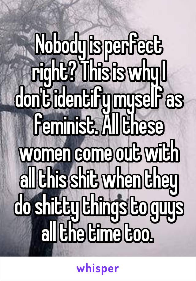 Nobody is perfect right? This is why I don't identify myself as feminist. All these women come out with all this shit when they do shitty things to guys all the time too. 