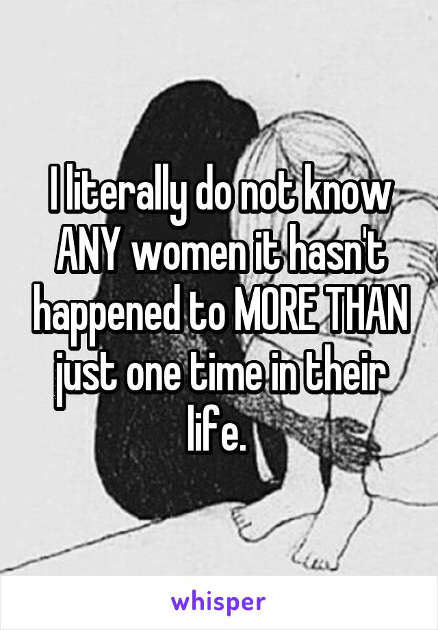 I literally do not know ANY women it hasn't happened to MORE THAN just one time in their life. 