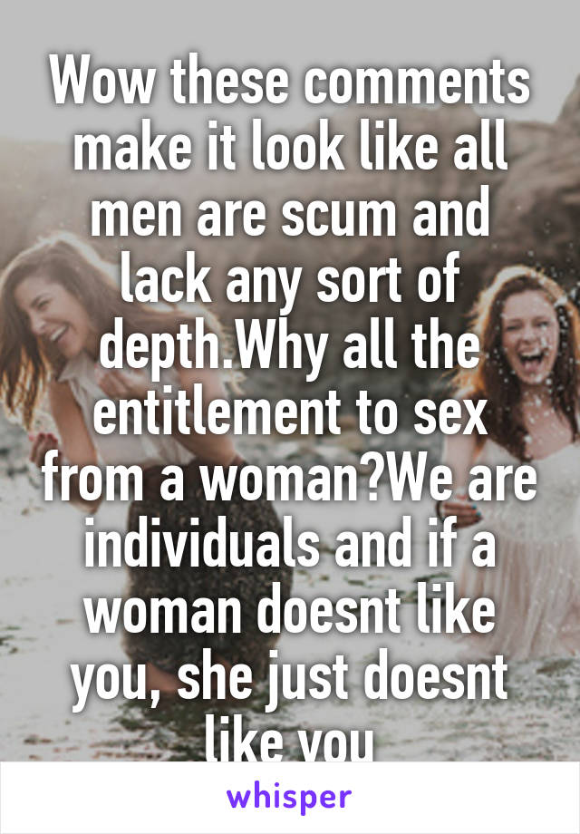 Wow these comments make it look like all men are scum and lack any sort of depth.Why all the entitlement to sex from a woman?We are individuals and if a woman doesnt like you, she just doesnt like you