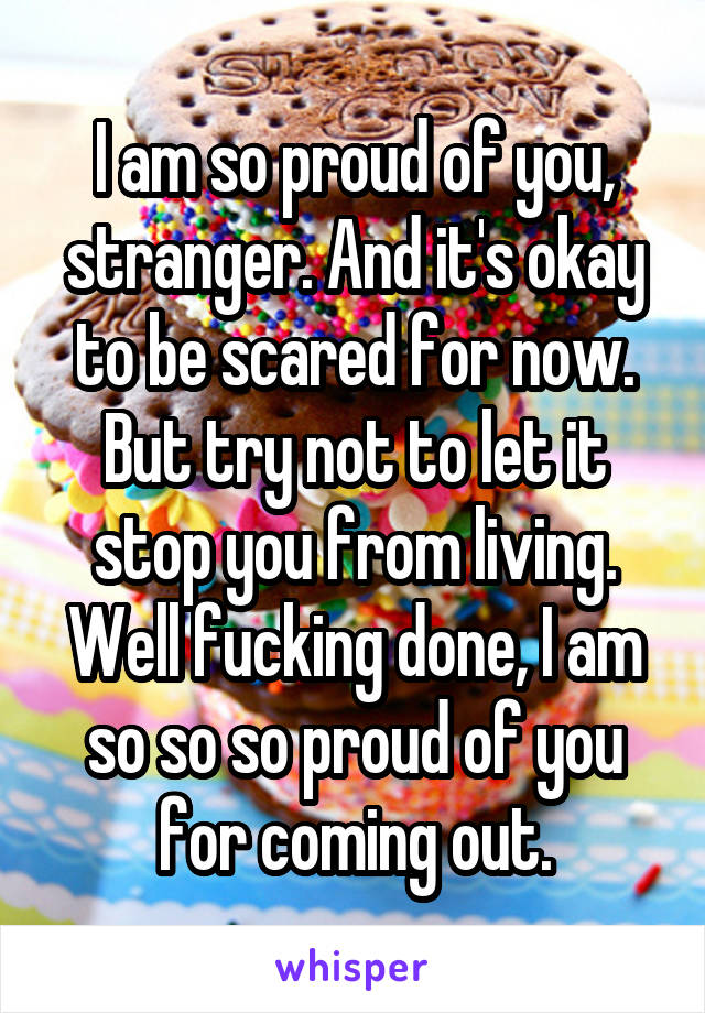 I am so proud of you, stranger. And it's okay to be scared for now. But try not to let it stop you from living. Well fucking done, I am so so so proud of you for coming out.