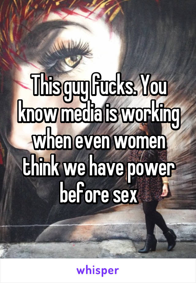 This guy fucks. You know media is working when even women think we have power before sex