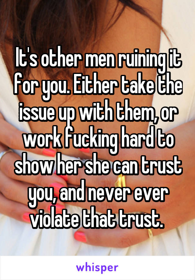 It's other men ruining it for you. Either take the issue up with them, or work fucking hard to show her she can trust you, and never ever violate that trust. 