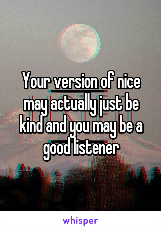 Your version of nice may actually just be kind and you may be a good listener