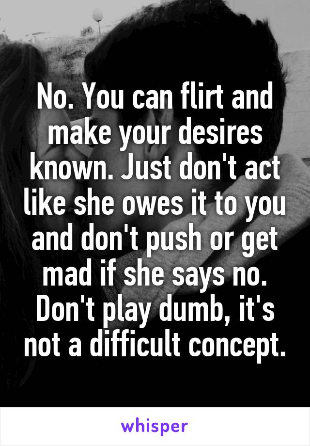 No. You can flirt and make your desires known. Just don't act like she owes it to you and don't push or get mad if she says no. Don't play dumb, it's not a difficult concept.