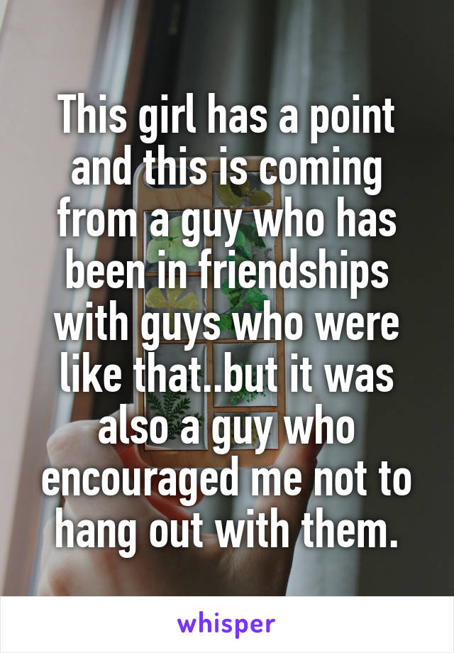 This girl has a point and this is coming from a guy who has been in friendships with guys who were like that..but it was also a guy who encouraged me not to hang out with them.