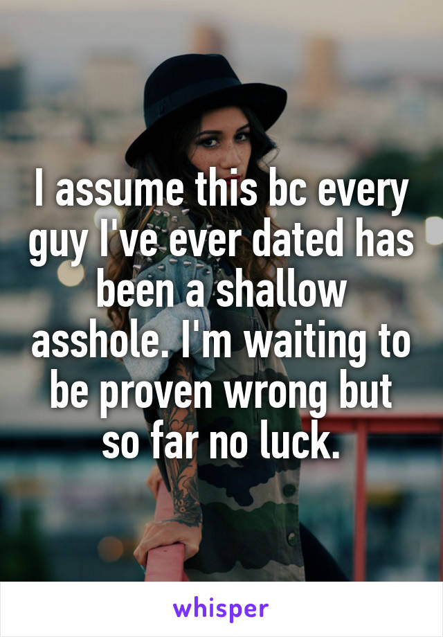 I assume this bc every guy I've ever dated has been a shallow asshole. I'm waiting to be proven wrong but so far no luck.