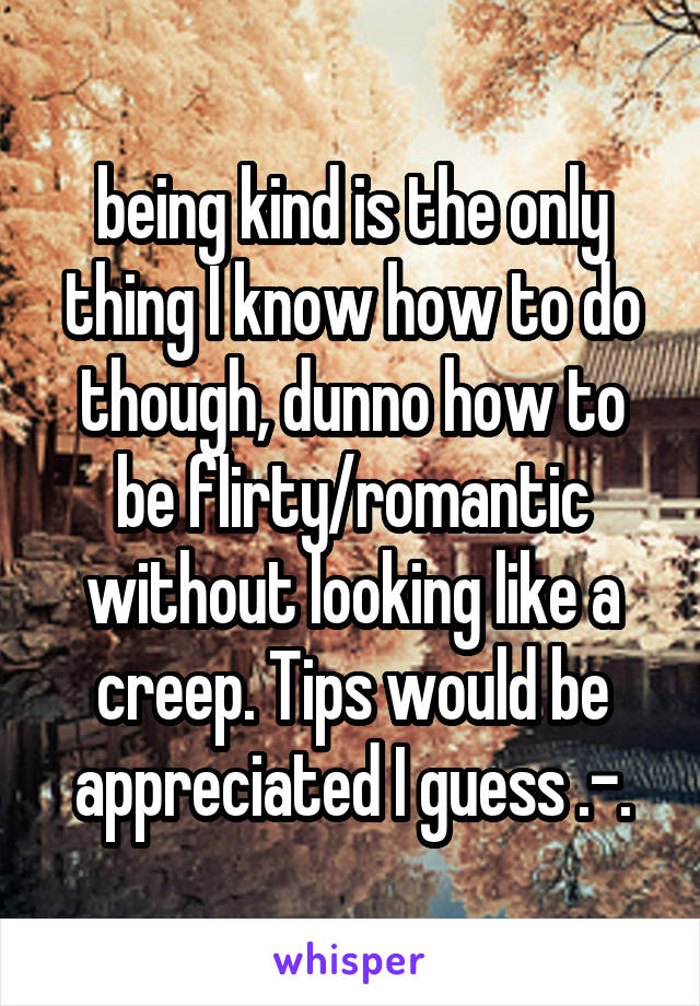 being kind is the only thing I know how to do though, dunno how to be flirty/romantic without looking like a creep. Tips would be appreciated I guess .-.