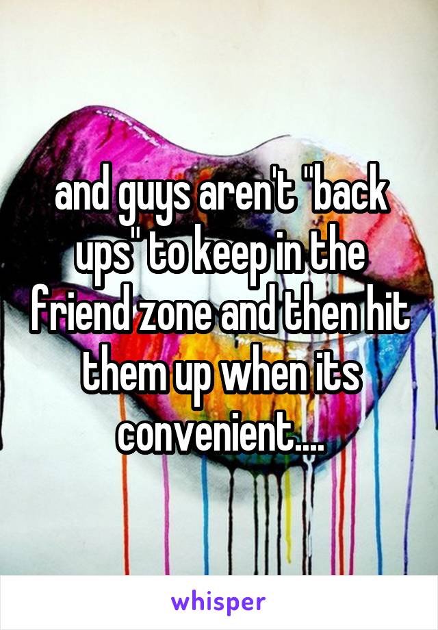 and guys aren't "back ups" to keep in the friend zone and then hit them up when its convenient....