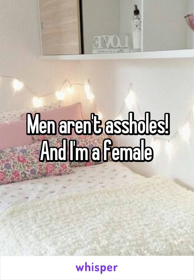 Men aren't assholes! And I'm a female 