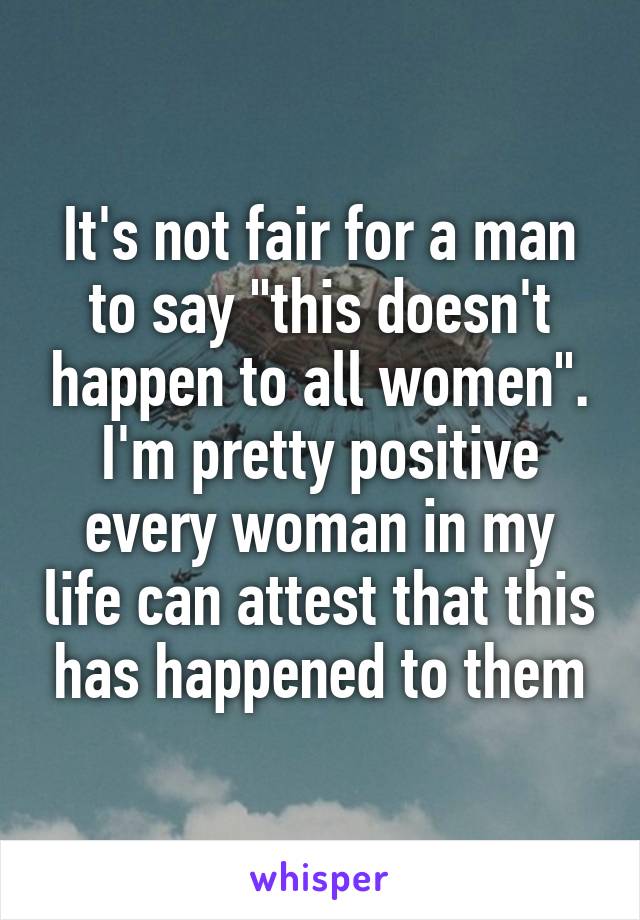 It's not fair for a man to say "this doesn't happen to all women". I'm pretty positive every woman in my life can attest that this has happened to them