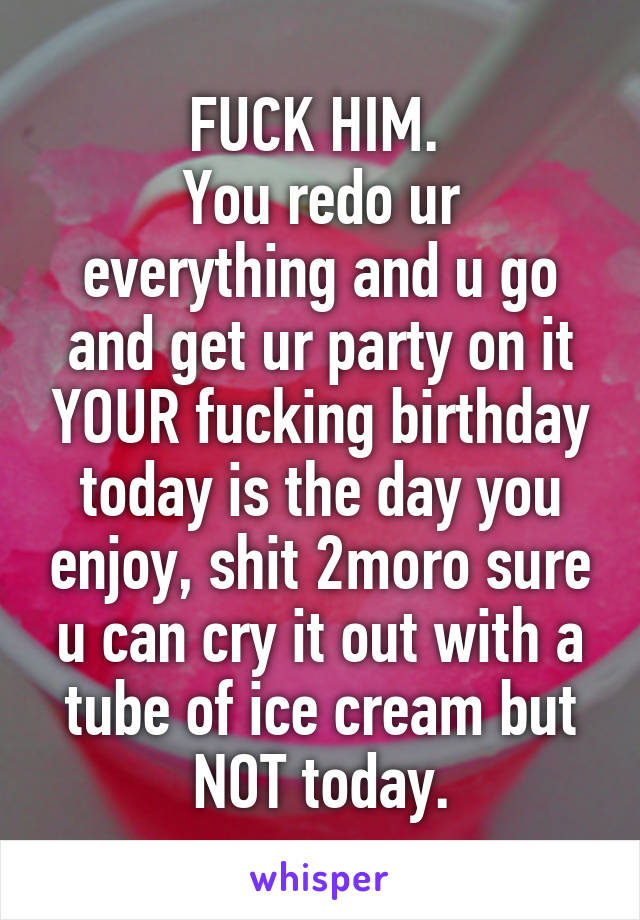 FUCK HIM. 
You redo ur everything and u go and get ur party on it YOUR fucking birthday today is the day you enjoy, shit 2moro sure u can cry it out with a tube of ice cream but NOT today.