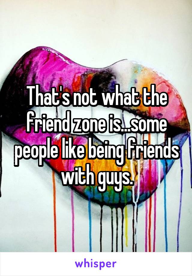 That's not what the friend zone is...some people like being friends with guys.