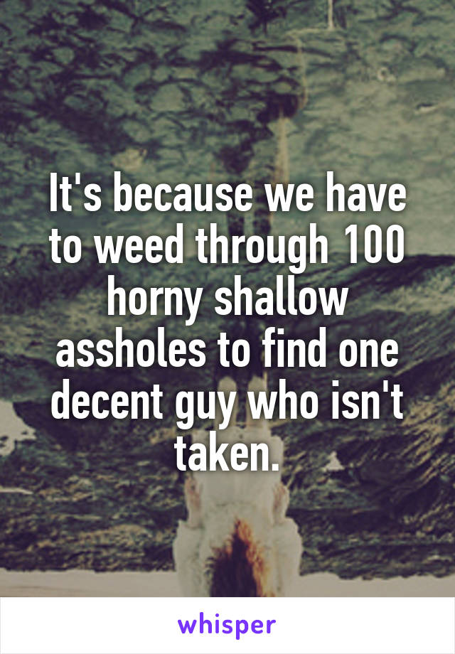 It's because we have to weed through 100 horny shallow assholes to find one decent guy who isn't taken.