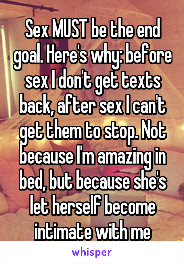 Sex MUST be the end goal. Here's why: before sex I don't get texts back, after sex I can't get them to stop. Not because I'm amazing in bed, but because she's let herself become intimate with me