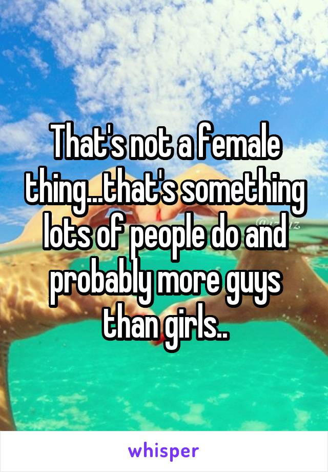 That's not a female thing...that's something lots of people do and probably more guys than girls..