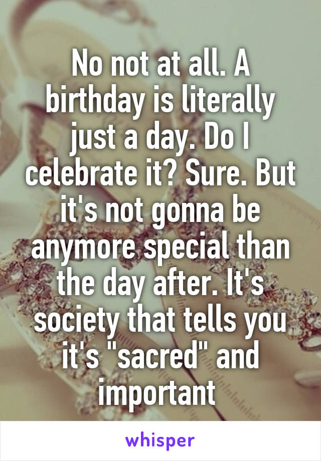 No not at all. A birthday is literally just a day. Do I celebrate it? Sure. But it's not gonna be anymore special than the day after. It's society that tells you it's "sacred" and important 