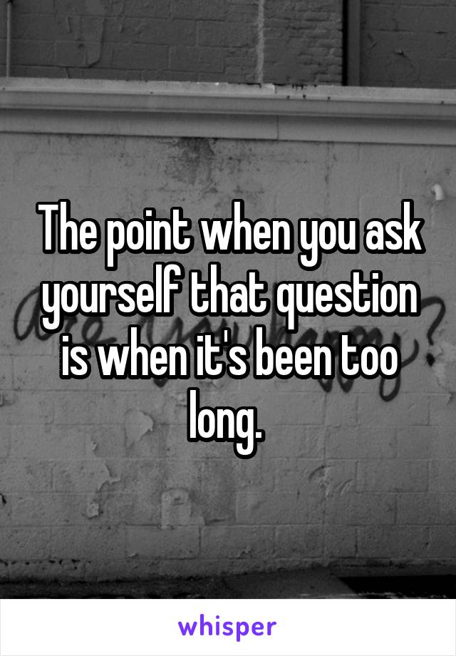 The point when you ask yourself that question is when it's been too long. 