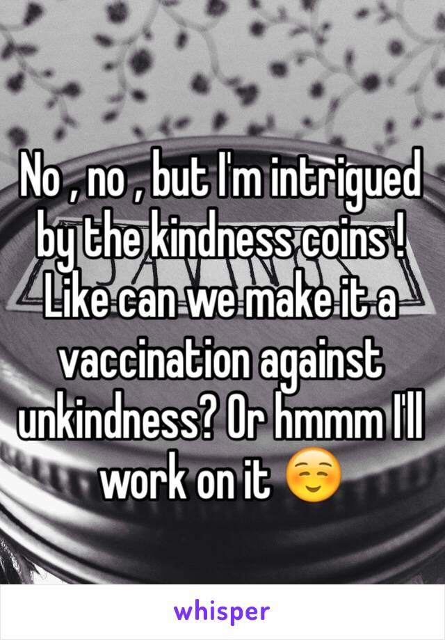 No , no , but I'm intrigued by the kindness coins ! Like can we make it a vaccination against unkindness? Or hmmm I'll work on it ☺️