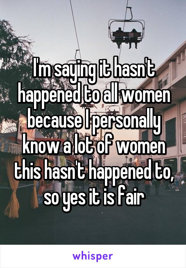 I'm saying it hasn't happened to all women because I personally know a lot of women this hasn't happened to, so yes it is fair