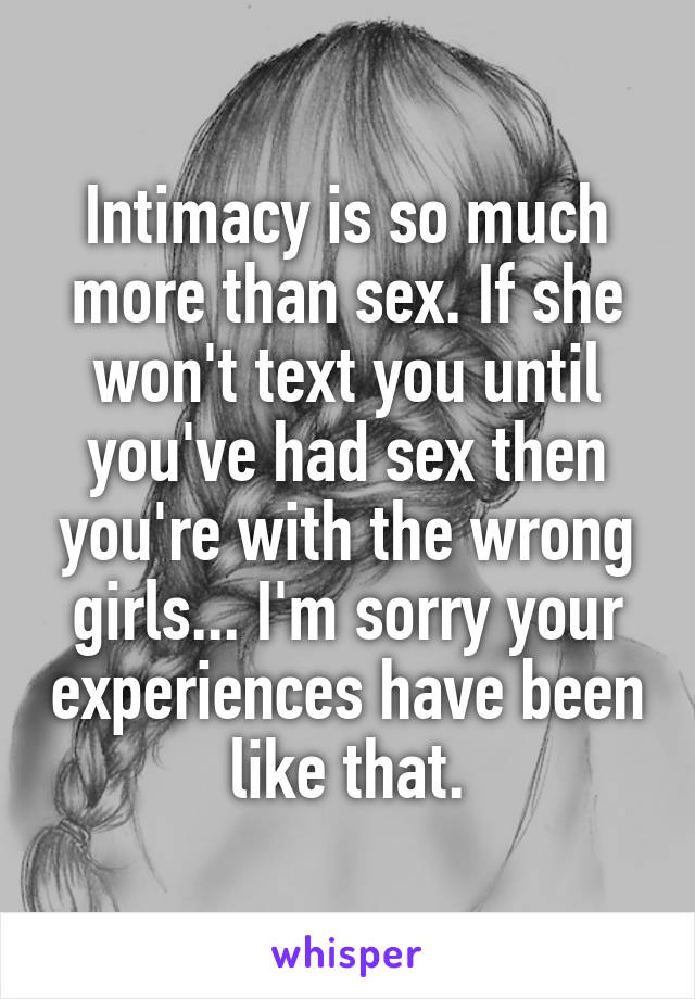 Intimacy is so much more than sex. If she won't text you until you've had sex then you're with the wrong girls... I'm sorry your experiences have been like that.