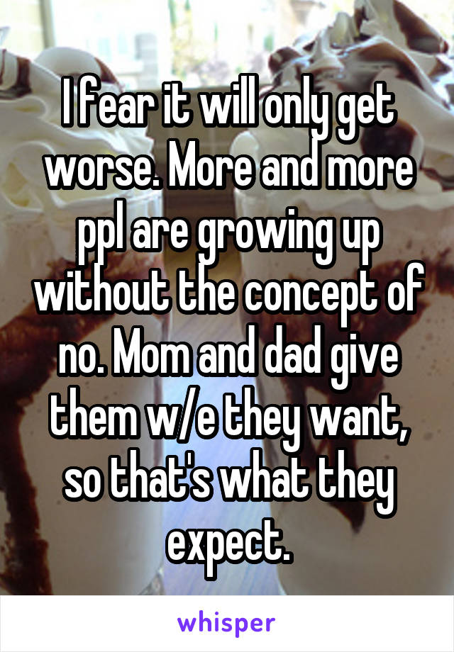 I fear it will only get worse. More and more ppl are growing up without the concept of no. Mom and dad give them w/e they want, so that's what they expect.