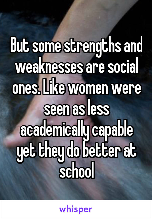 But some strengths and weaknesses are social ones. Like women were seen as less academically capable yet they do better at school