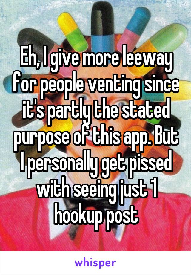 Eh, I give more leeway for people venting since it's partly the stated purpose of this app. But I personally get pissed with seeing just 1 hookup post