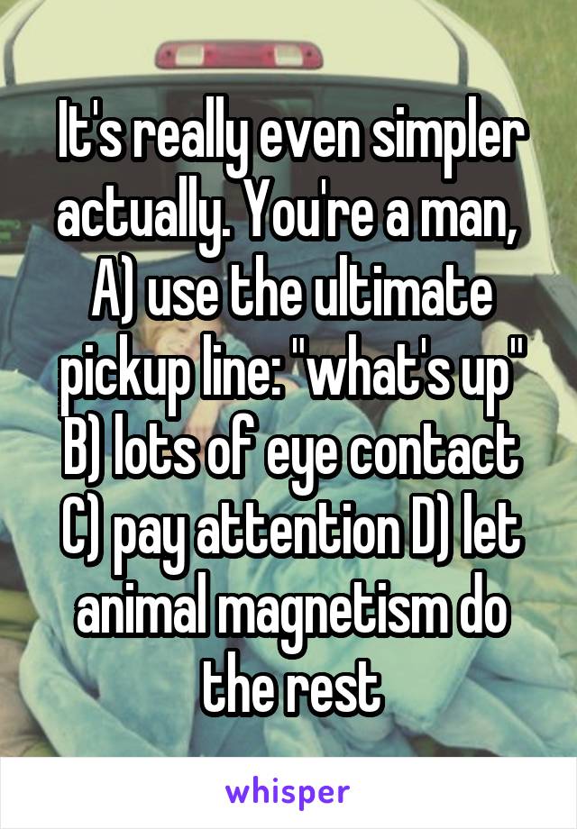 It's really even simpler actually. You're a man,  A) use the ultimate pickup line: "what's up" B) lots of eye contact C) pay attention D) let animal magnetism do the rest