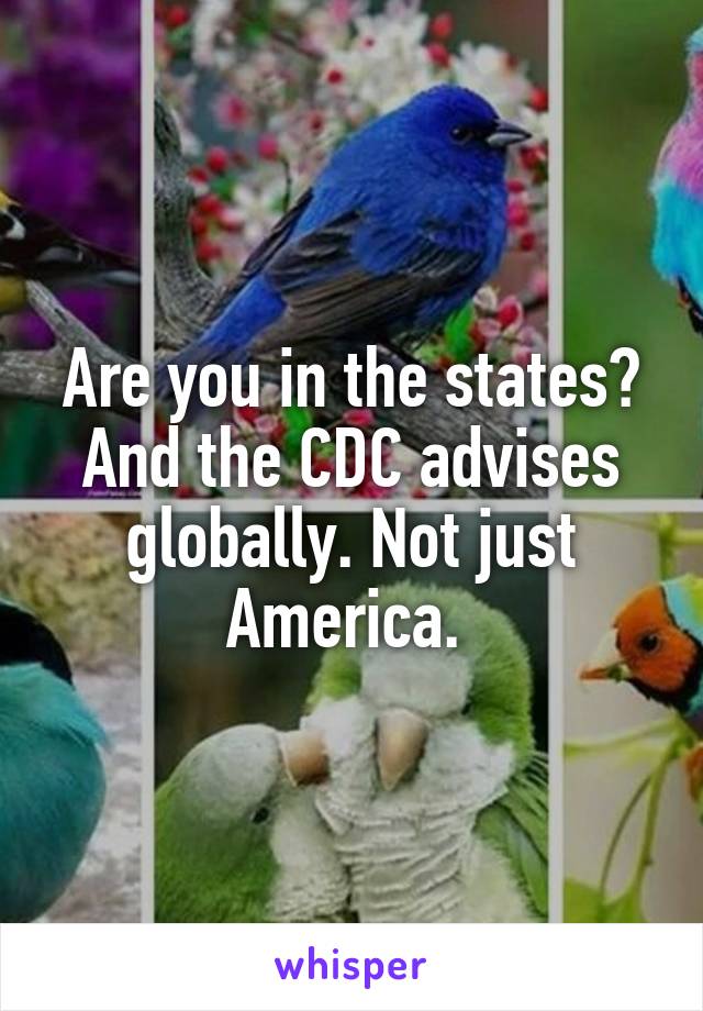 Are you in the states? And the CDC advises globally. Not just America. 