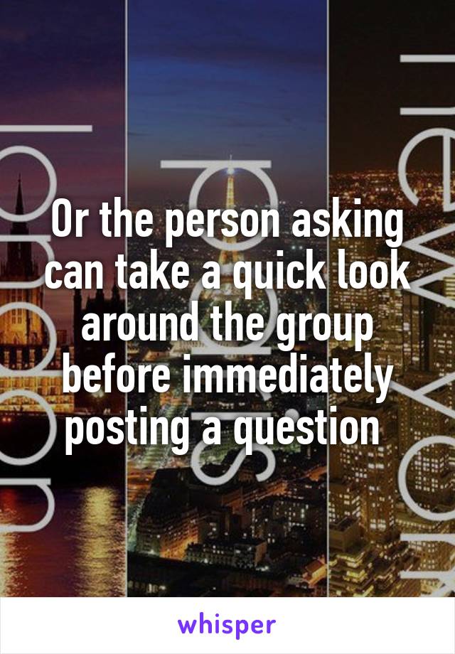 Or the person asking can take a quick look around the group before immediately posting a question 