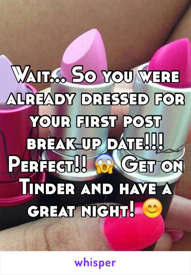 Wait... So you were already dressed for your first post break up date!!! Perfect!! 😱 Get on Tinder and have a great night! 😊