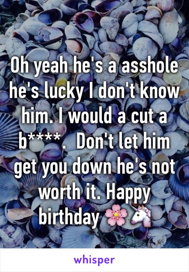 Oh yeah he's a asshole he's lucky I don't know him. I would a cut a b****.  Don't let him get you down he's not worth it. Happy birthday 🌸🦄