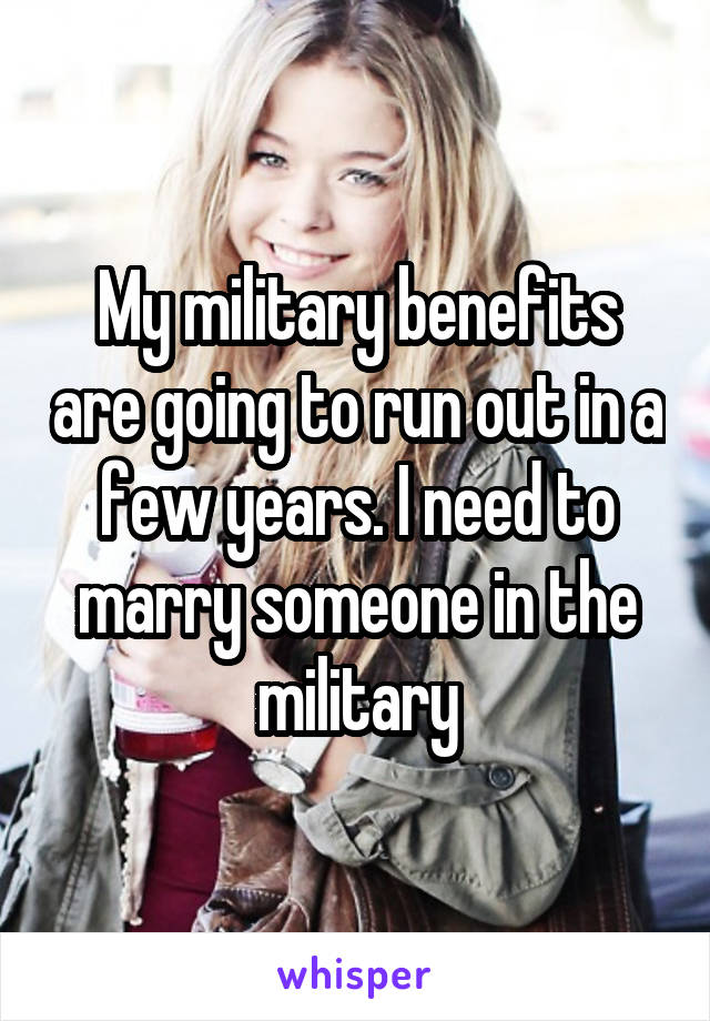 My military benefits are going to run out in a few years. I need to marry someone in the military
