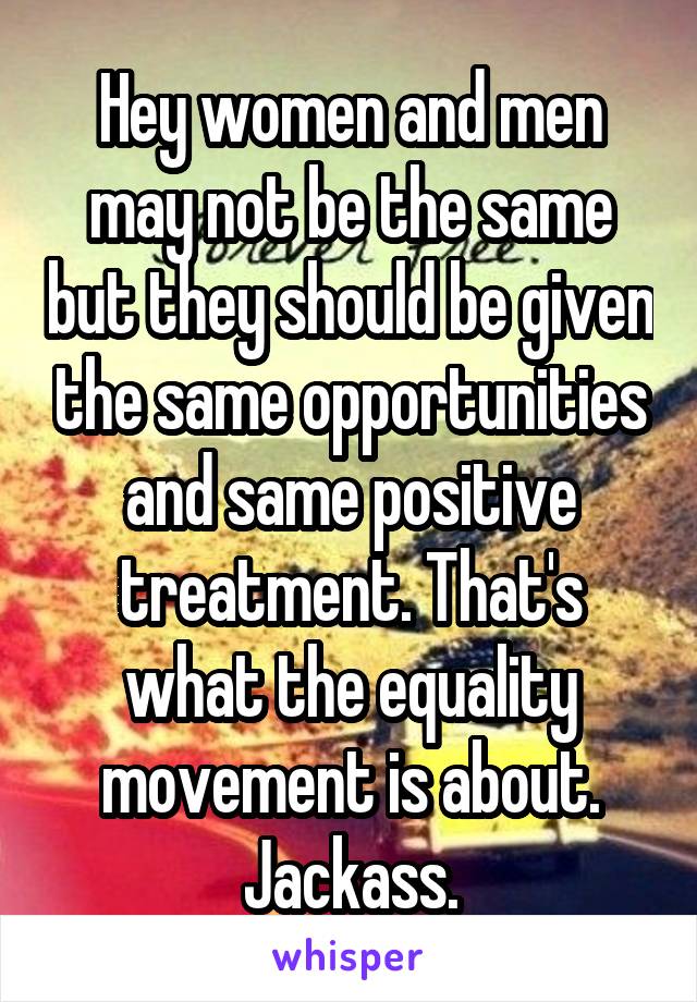 Hey women and men may not be the same but they should be given the same opportunities and same positive treatment. That's what the equality movement is about. Jackass.