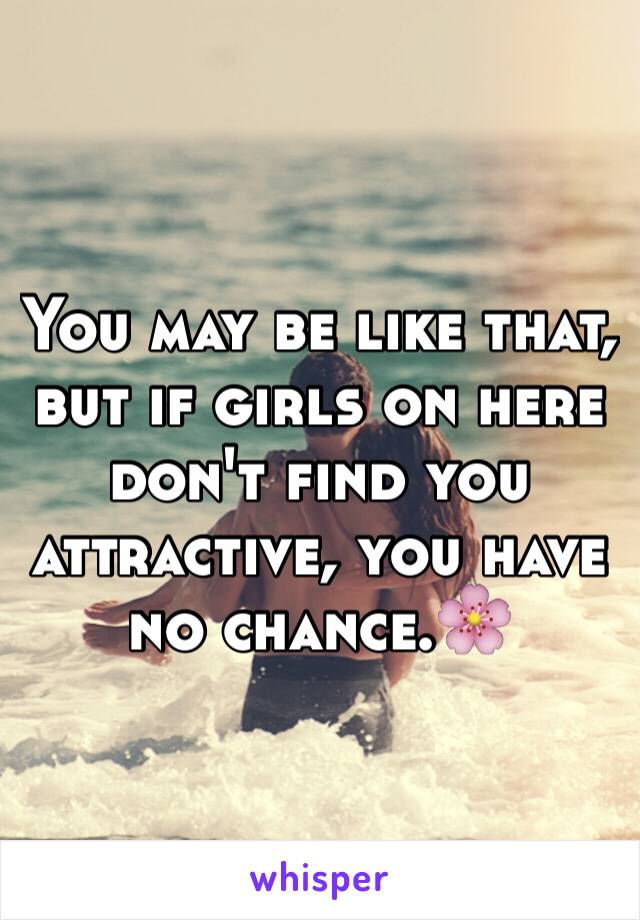 You may be like that, but if girls on here don't find you attractive, you have no chance.🌸