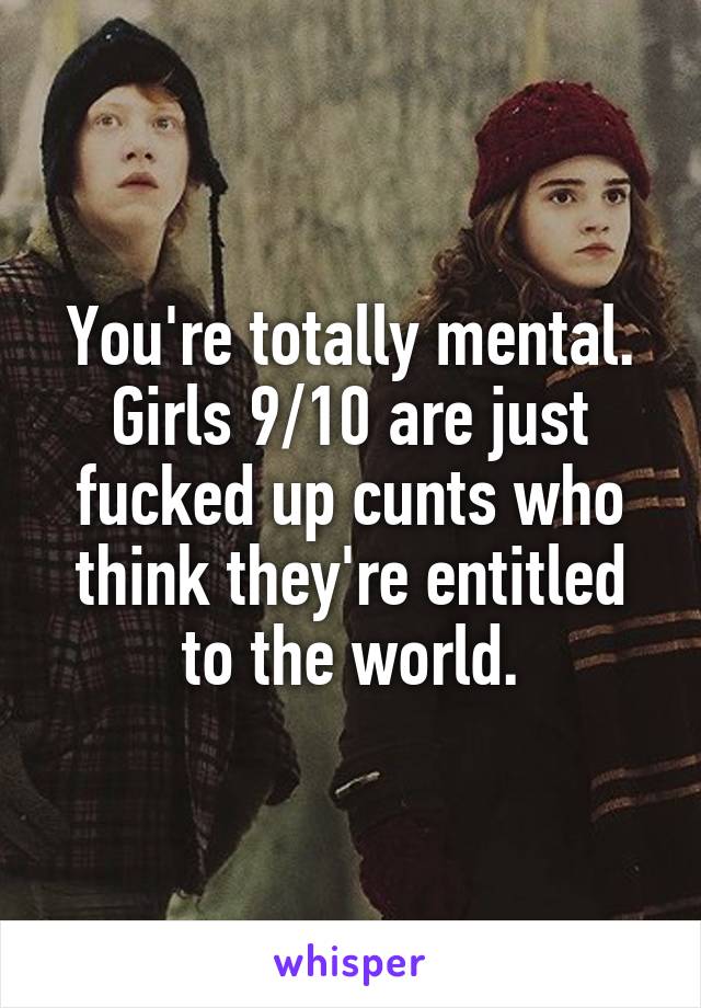 You're totally mental. Girls 9/10 are just fucked up cunts who think they're entitled to the world.