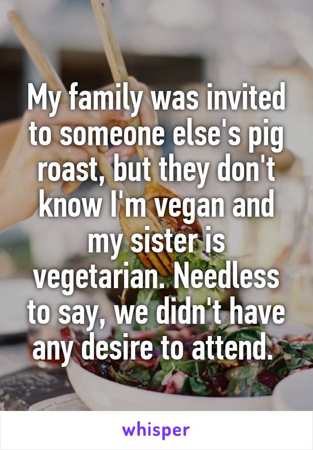 My family was invited to someone else's pig roast, but they don't know I'm vegan and my sister is vegetarian. Needless to say, we didn't have any desire to attend. 