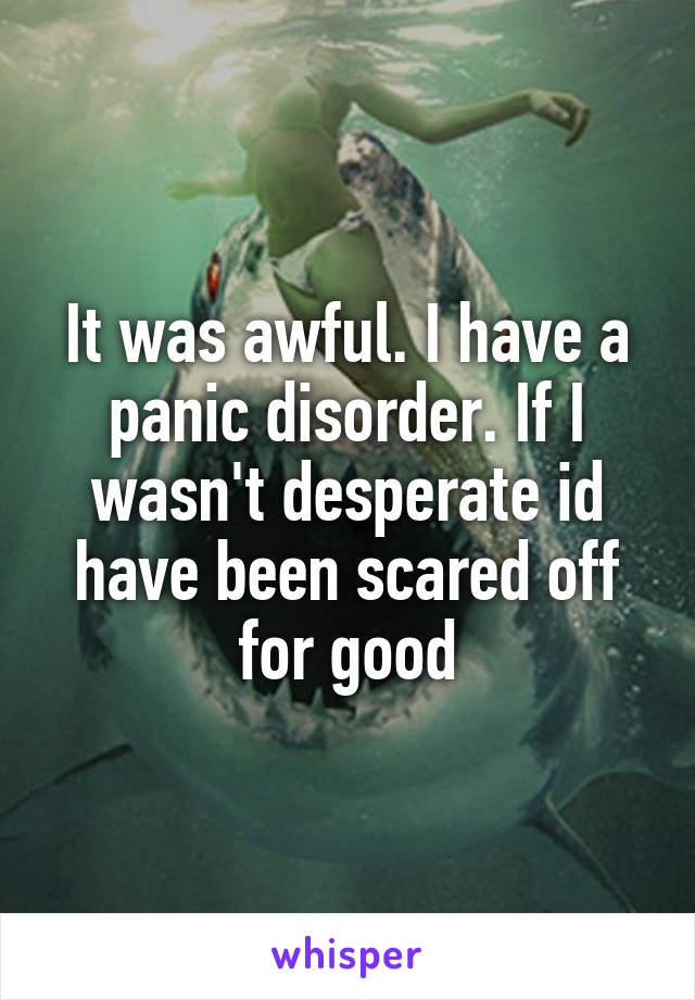 It was awful. I have a panic disorder. If I wasn't desperate id have been scared off for good