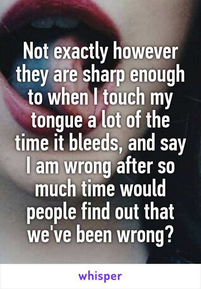 Not exactly however they are sharp enough to when I touch my tongue a lot of the time it bleeds, and say I am wrong after so much time would people find out that we've been wrong?