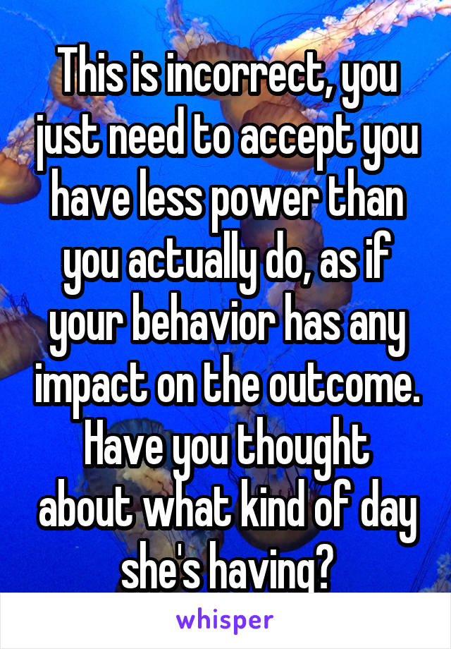 This is incorrect, you just need to accept you have less power than you actually do, as if your behavior has any impact on the outcome.
Have you thought about what kind of day she's having?