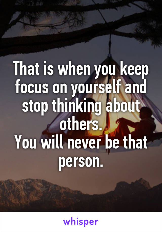 That is when you keep focus on yourself and stop thinking about others.
You will never be that person.