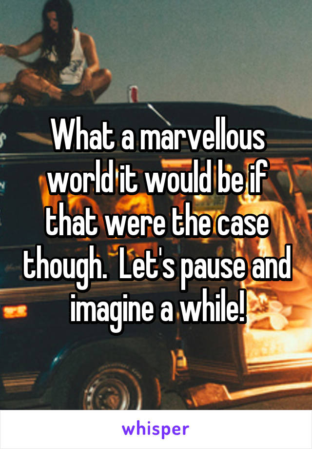 What a marvellous world it would be if that were the case though.  Let's pause and imagine a while!