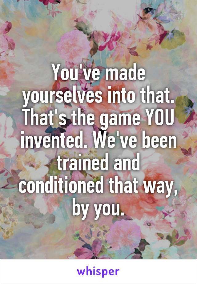 You've made yourselves into that.
That's the game YOU invented. We've been trained and conditioned that way, by you.