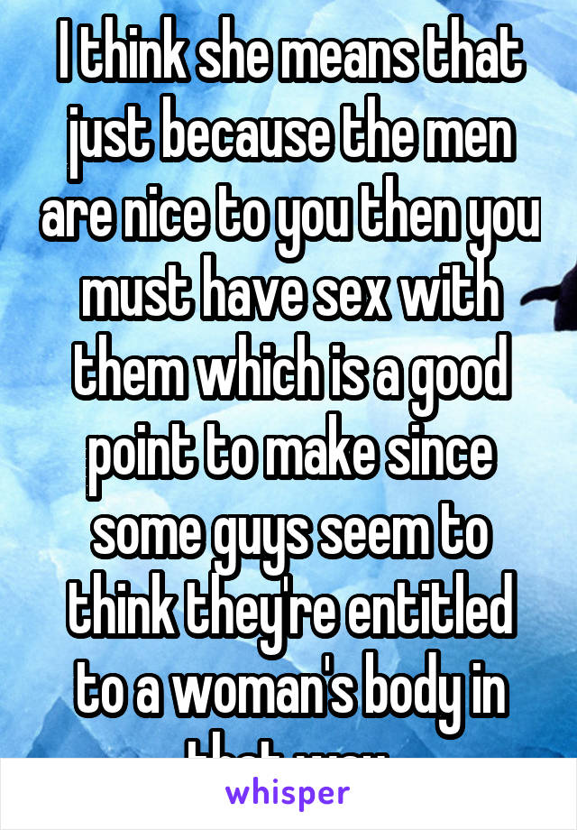 I think she means that just because the men are nice to you then you must have sex with them which is a good point to make since some guys seem to think they're entitled to a woman's body in that way.