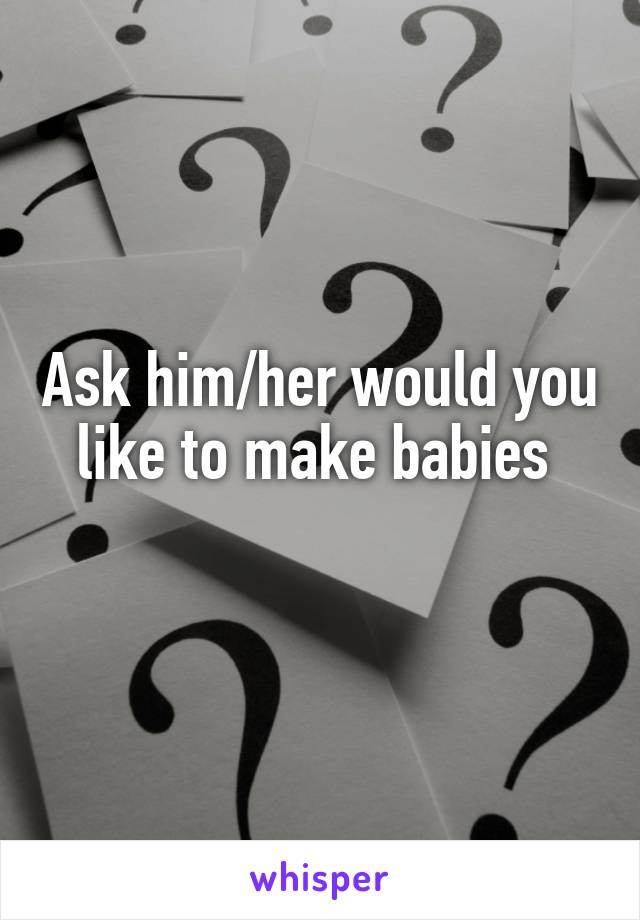 Ask him/her would you like to make babies 
