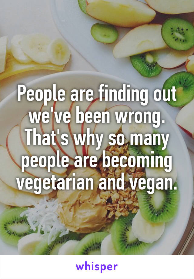 People are finding out we've been wrong. That's why so many people are becoming vegetarian and vegan.