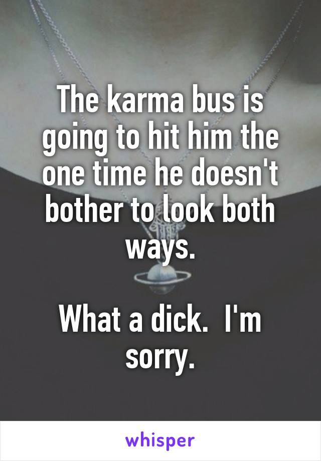 The karma bus is going to hit him the one time he doesn't bother to look both ways.

What a dick.  I'm sorry.
