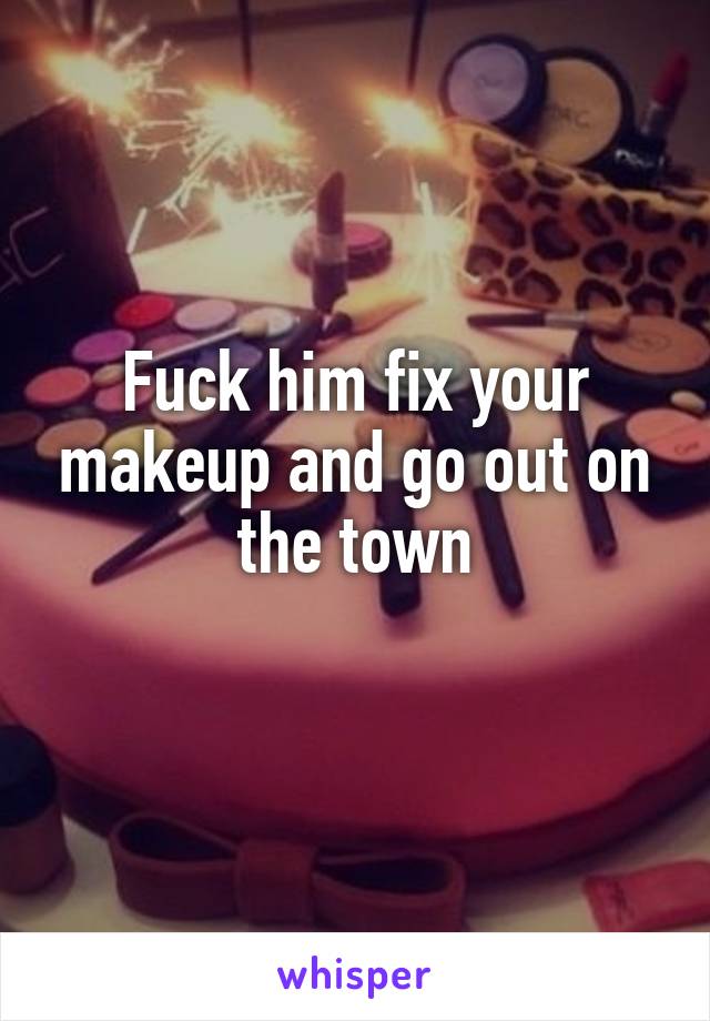 Fuck him fix your makeup and go out on the town
