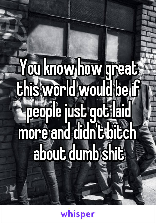 You know how great this world would be if people just got laid more and didn't bitch  about dumb shit