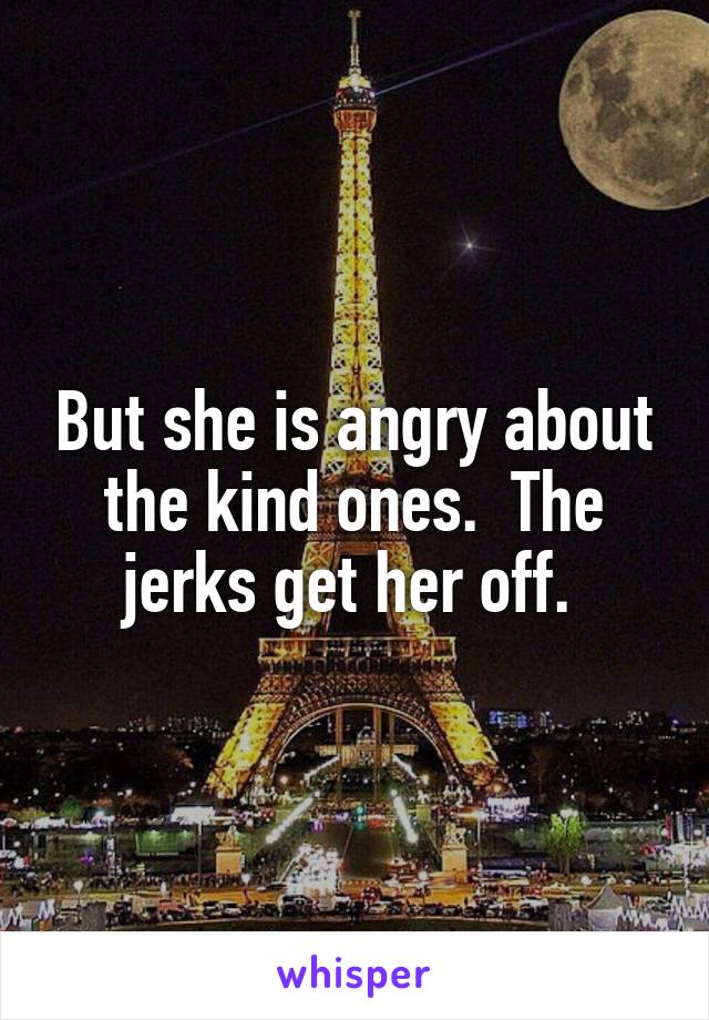 But she is angry about the kind ones.  The jerks get her off. 